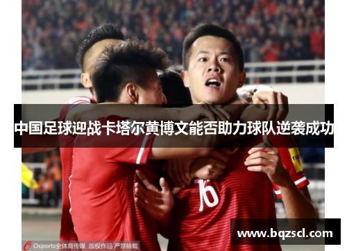 中国足球迎战卡塔尔黄博文能否助力球队逆袭成功