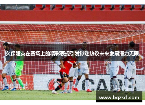 久保建英在赛场上的精彩表现引发球迷热议未来发展潜力无限