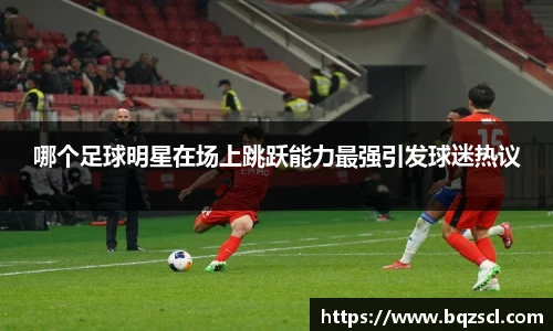 哪个足球明星在场上跳跃能力最强引发球迷热议
